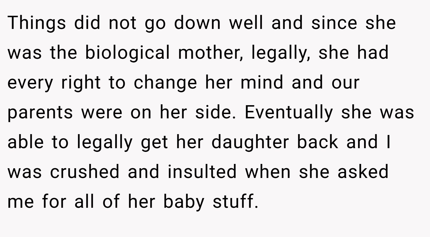 Things did not go down well and since she was the biological mother, legally, she had every right to change her mind and our parents were on her side. Eventually she was able to legally get her daughter back and I was crushed and insulted when she asked me for all of her baby stuff.