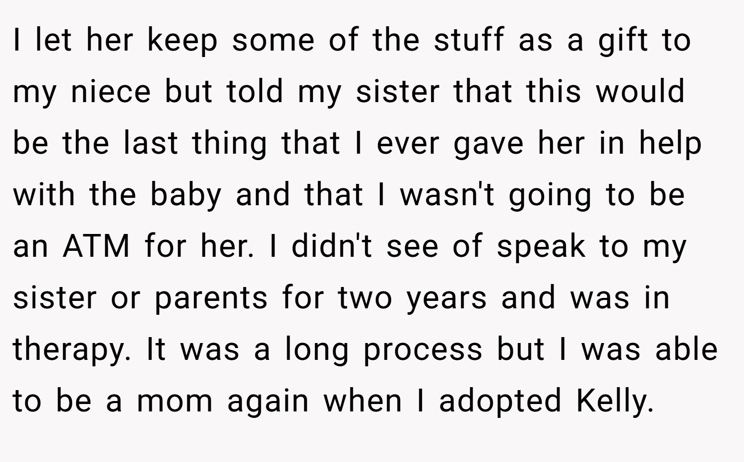 I let her keep some of the stuff as a gift to my niece but told my sister that this would be the last thing that I ever gave her in help with the baby and that I wasn't going to be an ATM for her. I didn't see of speak to my sister or parents for two years and was in therapy. It was a long process but I was able to be a mom again when I adopted Kelly.