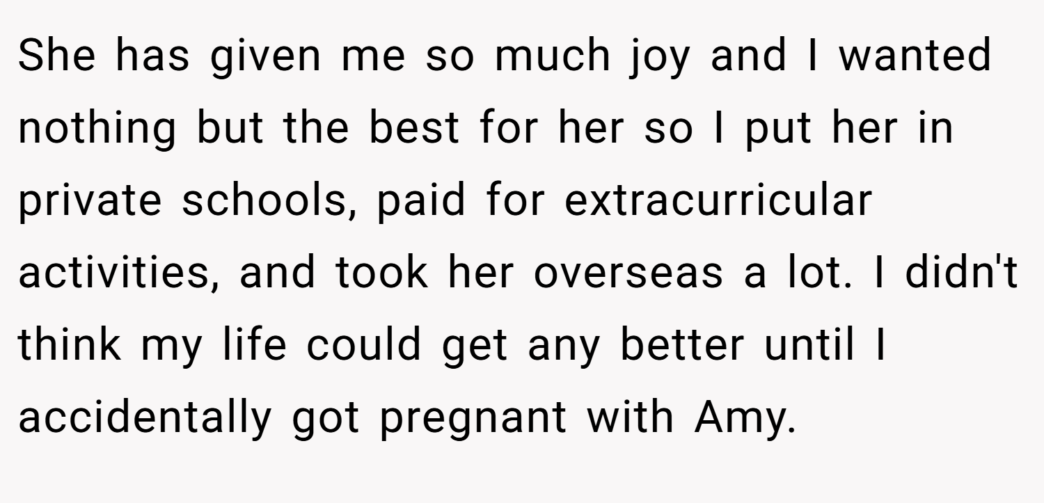 She has given me so much joy and I wanted nothing but the best for her so I put her in private schools, paid for extracurricular activities, and took her overseas a lot. I didn't think my life could get any better until I accidentally got pregnant with Amy.