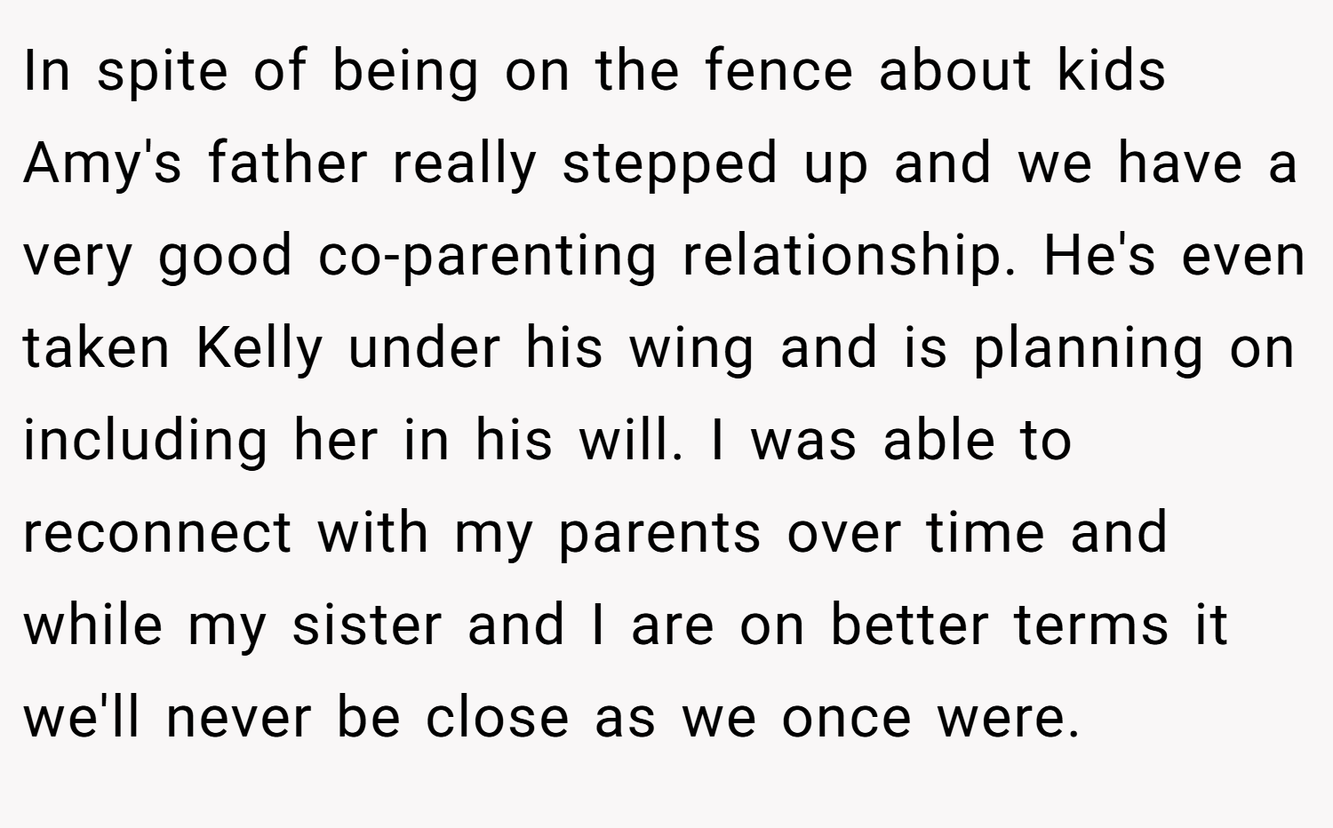 In spite of being on the fence about kids Amy's father really stepped up and we have a very good co-parenting relationship. He's even taken Kelly under his wing and is planning on including her in his will. I was able to reconnect with my parents over time and while my sister and I are on better terms it we'll never be close as we once were.
