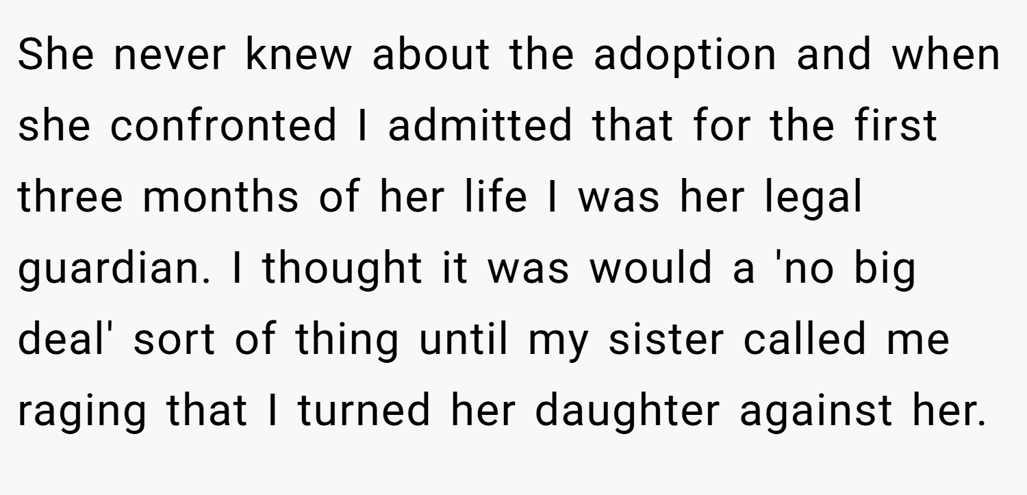 She never knew about the adoption and when she confronted I admitted that for the first three months of her life I was her legal guardian. I thought it was would a 'no big deal' sort of thing until my sister called me raging that I turned her daughter against her.