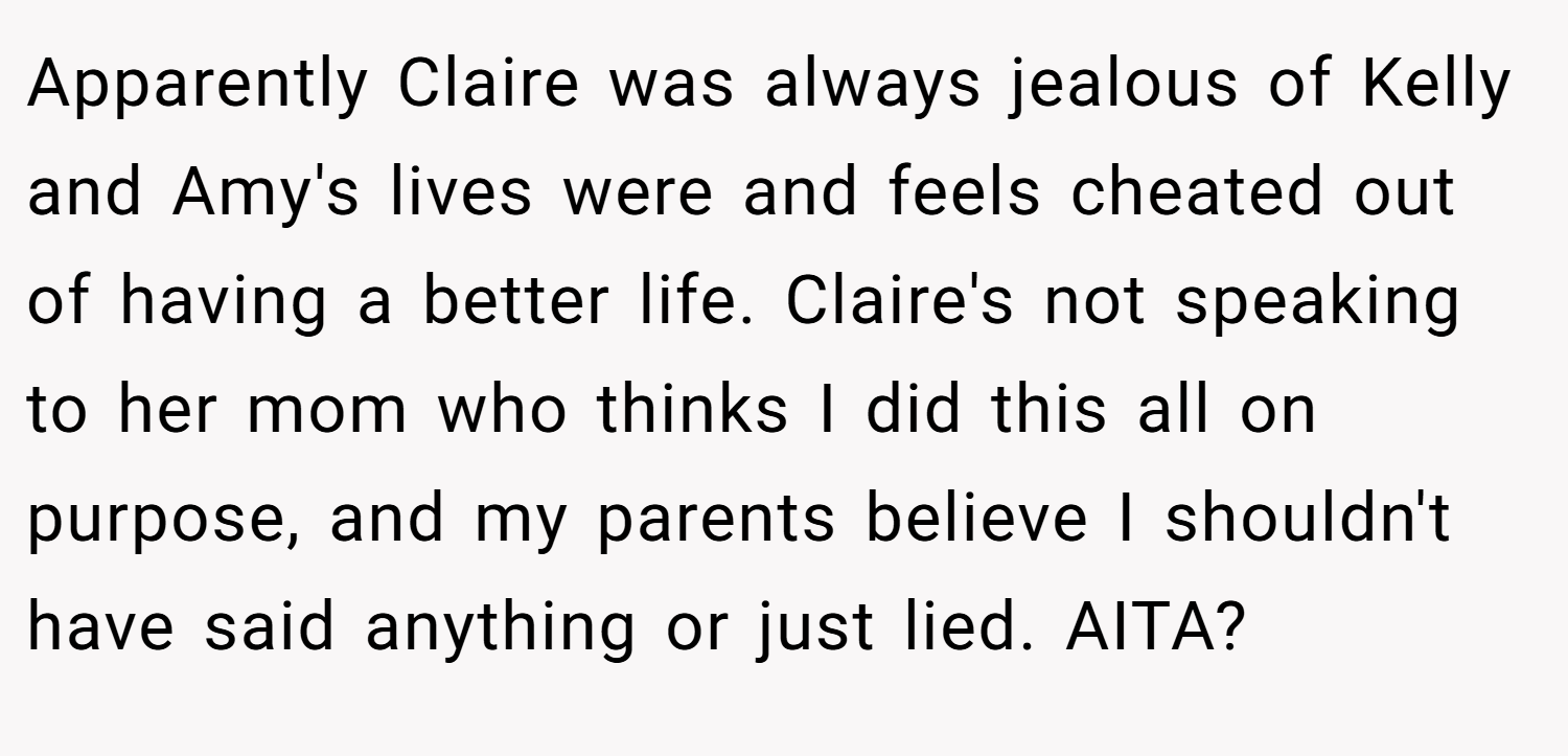 Apparently Claire was always jealous of Kelly and Amy's lives were and feels cheated out of having a better life. Claire's not speaking to her mom who thinks I did this all on purpose, and my parents believe I shouldn't have said anything or just lied. AITA?