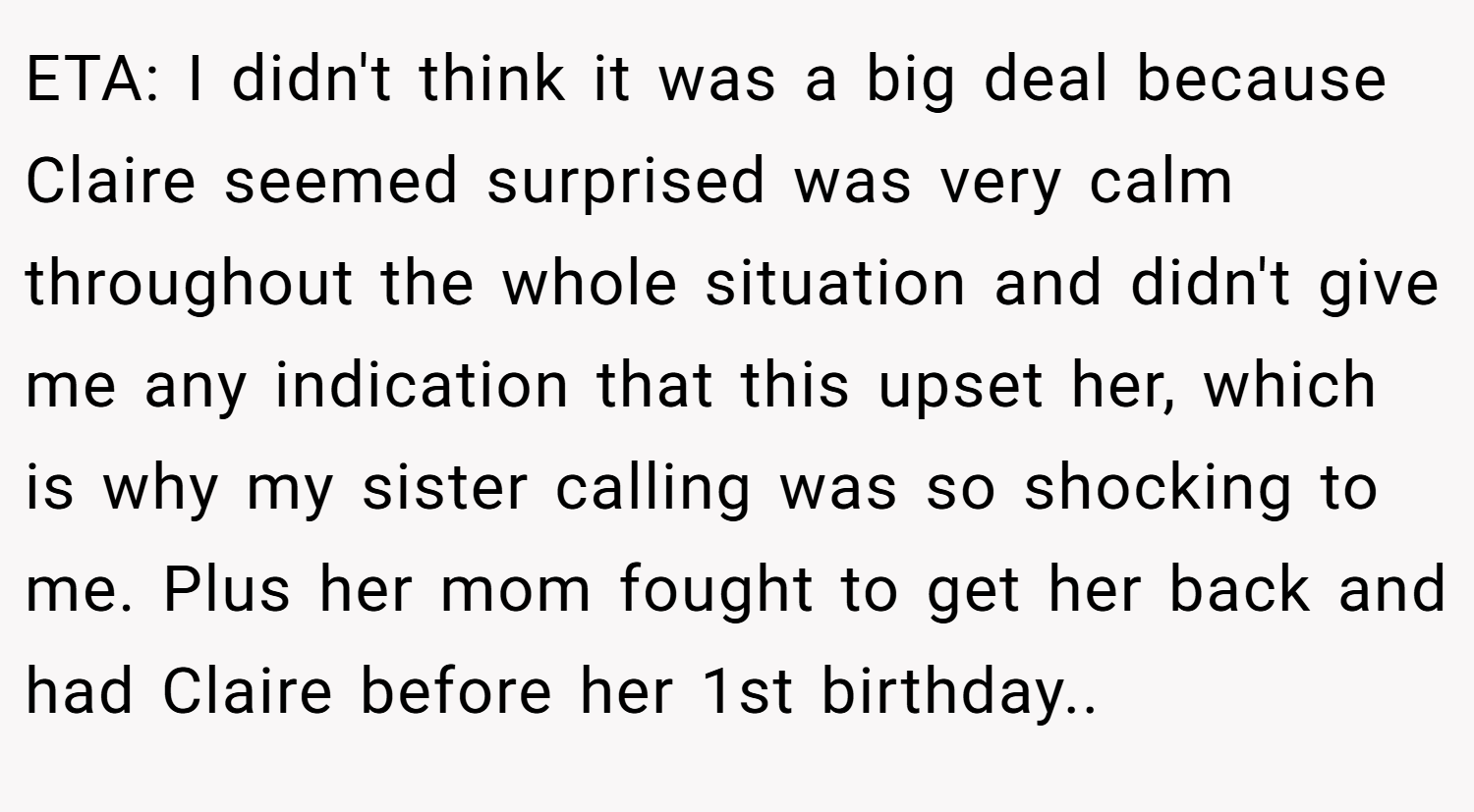 ETA: I didn't think it was a big deal because Claire seemed surprised was very calm throughout the whole situation and didn't give me any indication that this upset her, which is why my sister calling was so shocking to me. Plus her mom fought to get her back and had Claire before her 1st birthday..