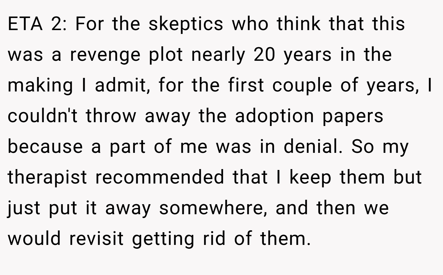 ETA 2: For the skeptics who think that this was a revenge plot nearly 20 years in the making I admit, for the first couple of years, I couldn't throw away the adoption papers because a part of me was in denial. So my therapist recommended that I keep them but just put it away somewhere, and then we would revisit getting rid of them.