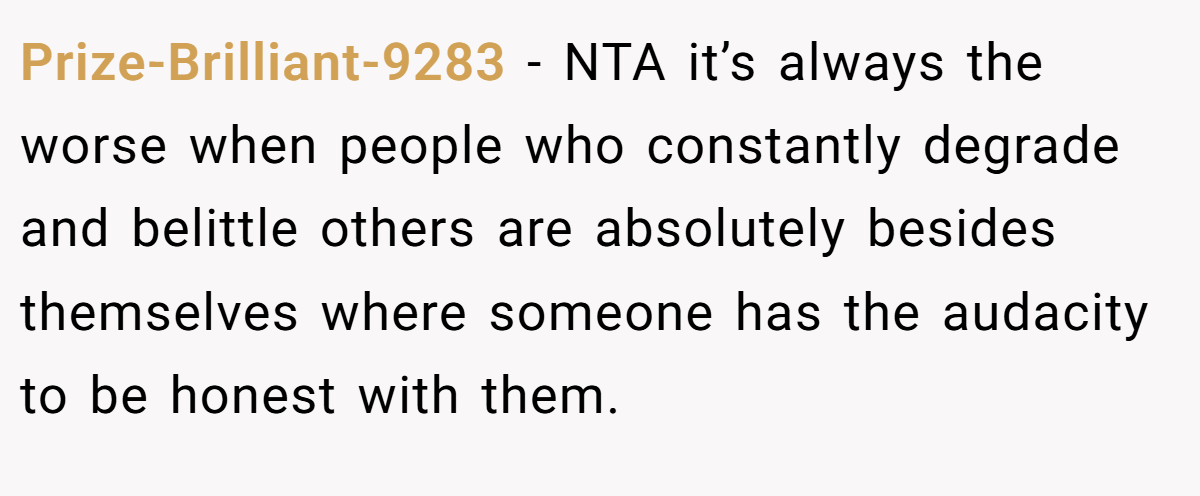 Prize-Brilliant-9283 − NTA it’s always the worse when people who constantly degrade and belittle others are absolutely besides themselves where someone has the audacity to be honest with them.