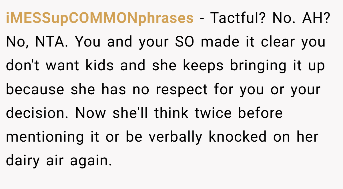 iMESSupCOMMONphrases − Tactful? No. AH? No, NTA. You and your SO made it clear you don't want kids and she keeps bringing it up because she has no respect for you or your decision. Now she'll think twice before mentioning it or be verbally knocked on her dairy air again.