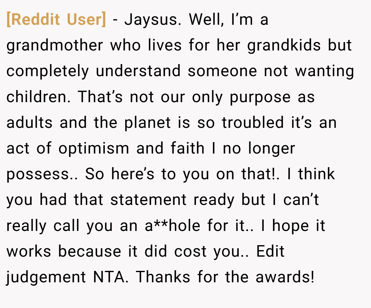 [Reddit User] − Jaysus. Well, I’m a grandmother who lives for her grandkids but completely understand someone not wanting children. That’s not our only purpose as adults and the planet is so troubled it’s an act of optimism and faith I no longer possess.. So here’s to you on that!. I think you had that statement ready but I can’t really call you an a**hole for it.. I hope it works because it did cost you.. Edit judgement NTA. Thanks for the awards!