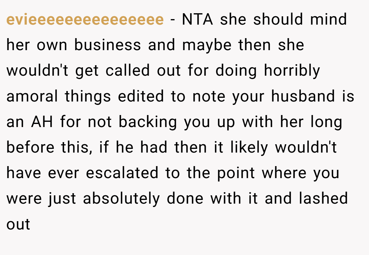evieeeeeeeeeeeeeee − NTA she should mind her own business and maybe then she wouldn't get called out for doing horribly amoral things edited to note your husband is an AH for not backing you up with her long before this, if he had then it likely wouldn't have ever escalated to the point where you were just absolutely done with it and lashed out