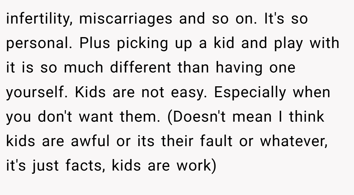 infertility, miscarriages and so on. It's so personal. Plus picking up a kid and play with it is so much different than having one yourself. Kids are not easy. Especially when you don't want them. (Doesn't mean I think kids are awful or its their fault or whatever, it's just facts, kids are work)