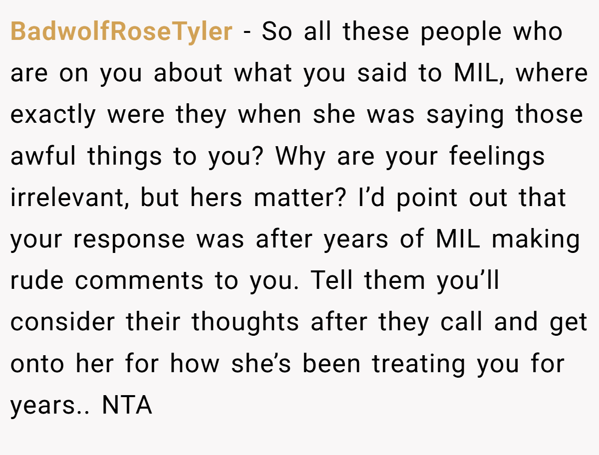 BadwolfRoseTyler − So all these people who are on you about what you said to MIL, where exactly were they when she was saying those awful things to you? Why are your feelings irrelevant, but hers matter? I’d point out that your response was after years of MIL making rude comments to you. Tell them you’ll consider their thoughts after they call and get onto her for how she’s been treating you for years.. NTA