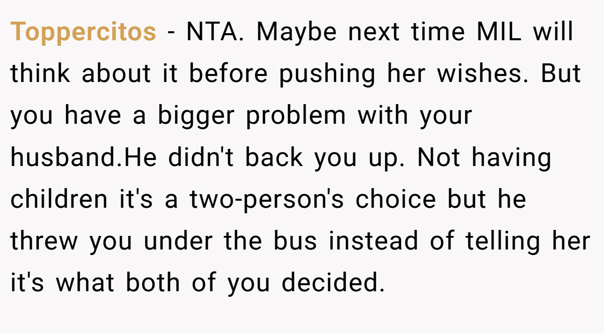 Toppercitos − NTA. Maybe next time MIL will think about it before pushing her wishes. But you have a bigger problem with your husband.He didn't back you up. Not having children it's a two-person's choice but he threw you under the bus instead of telling her it's what both of you decided.