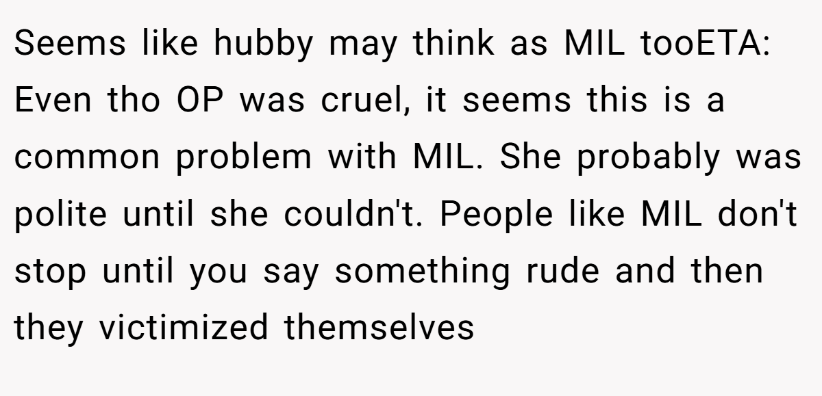 Seems like hubby may think as MIL tooETA: Even tho OP was cruel, it seems this is a common problem with MIL. She probably was polite until she couldn't. People like MIL don't stop until you say something rude and then they victimized themselves