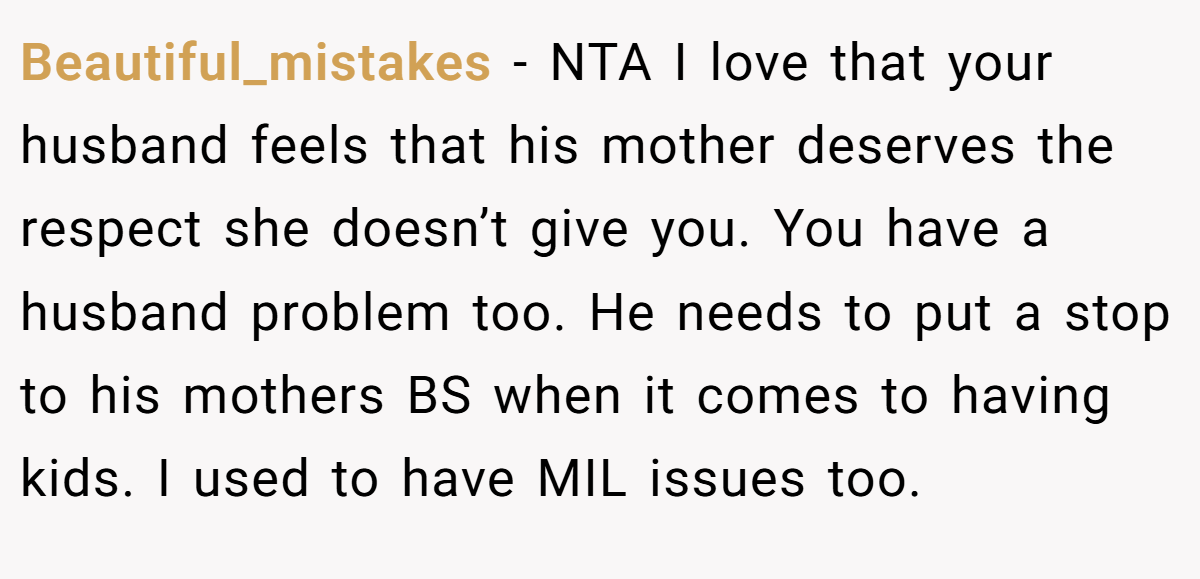 Beautiful_mistakes − NTA I love that your husband feels that his mother deserves the respect she doesn’t give you. You have a husband problem too. He needs to put a stop to his mothers BS when it comes to having kids. I used to have MIL issues too.