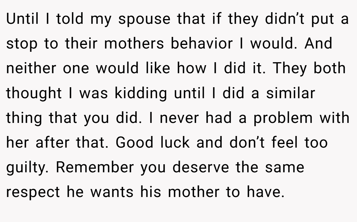 Until I told my spouse that if they didn’t put a stop to their mothers behavior I would. And neither one would like how I did it. They both thought I was kidding until I did a similar thing that you did. I never had a problem with her after that. Good luck and don’t feel too guilty. Remember you deserve the same respect he wants his mother to have.
