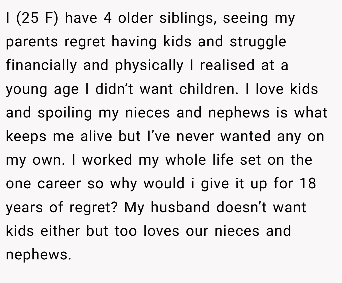 I (25 F) have 4 older siblings, seeing my parents regret having kids and struggle financially and physically I realised at a young age I didn’t want children. I love kids and spoiling my nieces and nephews is what keeps me alive but I’ve never wanted any on my own. I worked my whole life set on the one career so why would i give it up for 18 years of regret? My husband doesn’t want kids either but too loves our nieces and nephews.