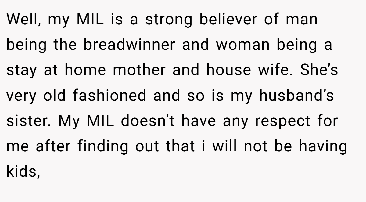 Well, my MIL is a strong believer of man being the breadwinner and woman being a stay at home mother and house wife. She’s very old fashioned and so is my husband’s sister. My MIL doesn’t have any respect for me after finding out that i will not be having kids,