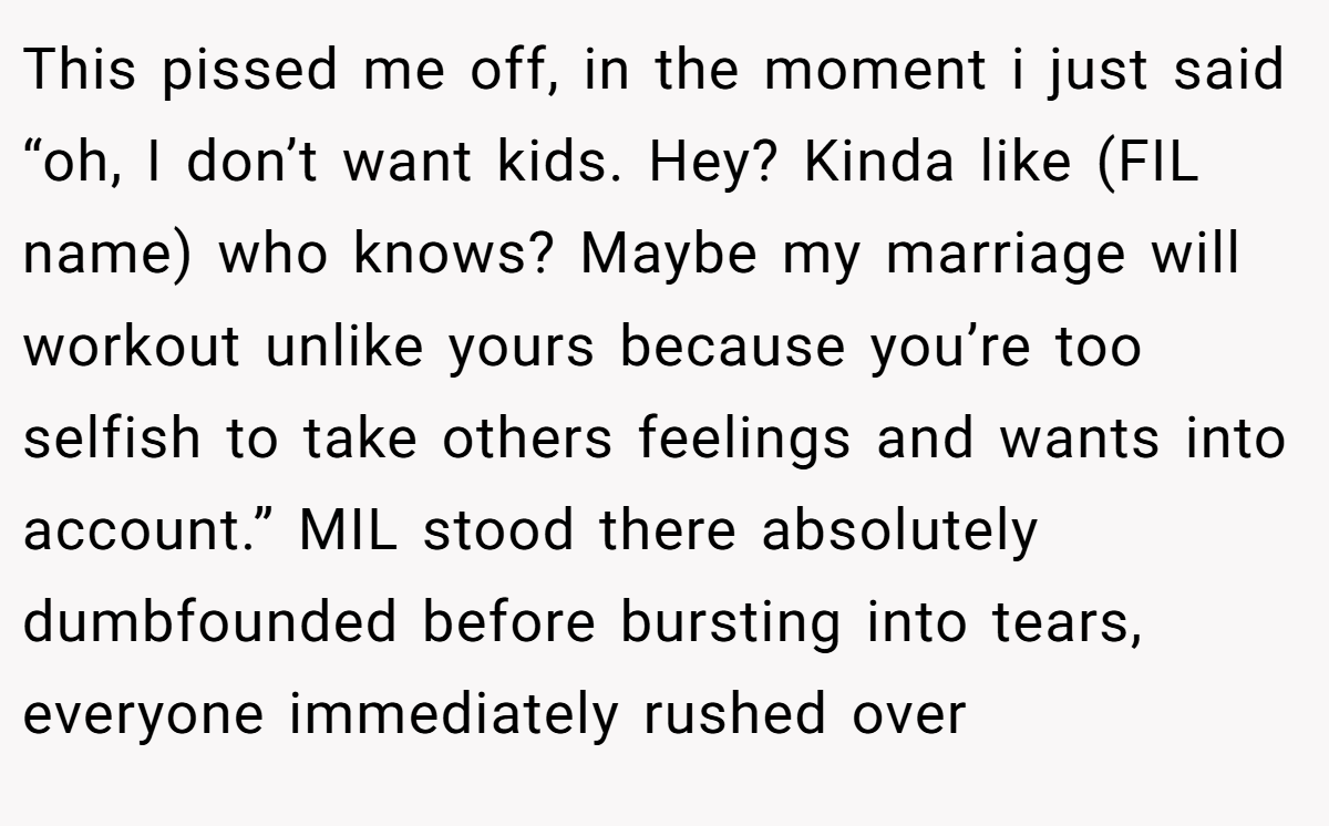 This pissed me off, in the moment i just said “oh, I don’t want kids. Hey? Kinda like (FIL name) who knows? Maybe my marriage will workout unlike yours because you’re too selfish to take others feelings and wants into account.” MIL stood there absolutely dumbfounded before bursting into tears, everyone immediately rushed over