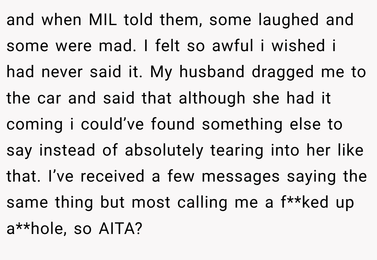 and when MIL told them, some laughed and some were mad. I felt so awful i wished i had never said it. My husband dragged me to the car and said that although she had it coming i could’ve found something else to say instead of absolutely tearing into her like that. I’ve received a few messages saying the same thing but most calling me a f**ked up a**hole, so AITA?