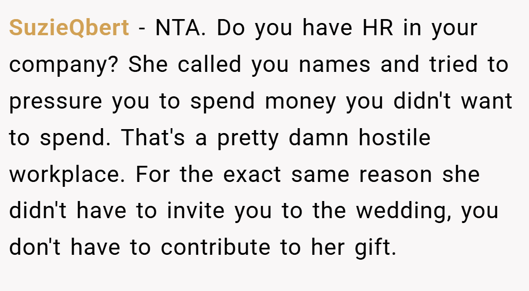 SuzieQbert − NTA. Do you have HR in your company? She called you names and tried to pressure you to spend money you didn't want to spend. That's a pretty damn hostile workplace. For the exact same reason she didn't have to invite you to the wedding, you don't have to contribute to her gift.