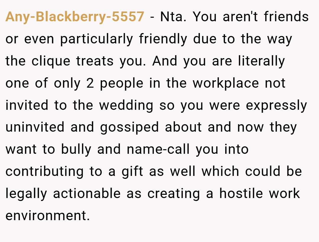 Any-Blackberry-5557 − Nta. You aren't friends or even particularly friendly due to the way the clique treats you. And you are literally one of only 2 people in the workplace not invited to the wedding so you were expressly uninvited and gossiped about and now they want to bully and name-call you into contributing to a gift as well which could be legally actionable as creating a hostile work environment.