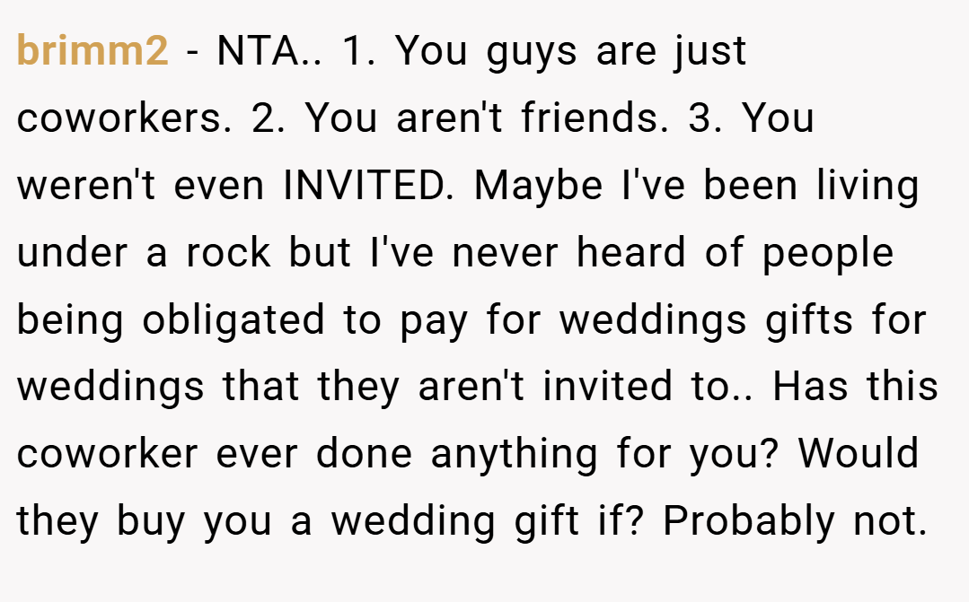brimm2 − NTA.. 1. You guys are just coworkers. 2. You aren't friends. 3. You weren't even INVITED. Maybe I've been living under a rock but I've never heard of people being obligated to pay for weddings gifts for weddings that they aren't invited to.. Has this coworker ever done anything for you? Would they buy you a wedding gift if? Probably not.