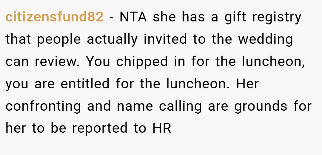 citizensfund82 − NTA she has a gift registry that people actually invited to the wedding can review. You chipped in for the luncheon, you are entitled for the luncheon. Her confronting and name calling are grounds for her to be reported to HR