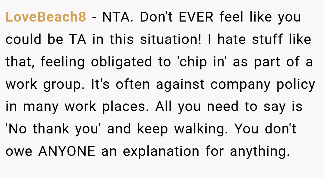 LoveBeach8 − NTA. Don't EVER feel like you could be TA in this situation! I hate stuff like that, feeling obligated to 'chip in' as part of a work group. It's often against company policy in many work places. All you need to say is 'No thank you' and keep walking. You don't owe ANYONE an explanation for anything.
