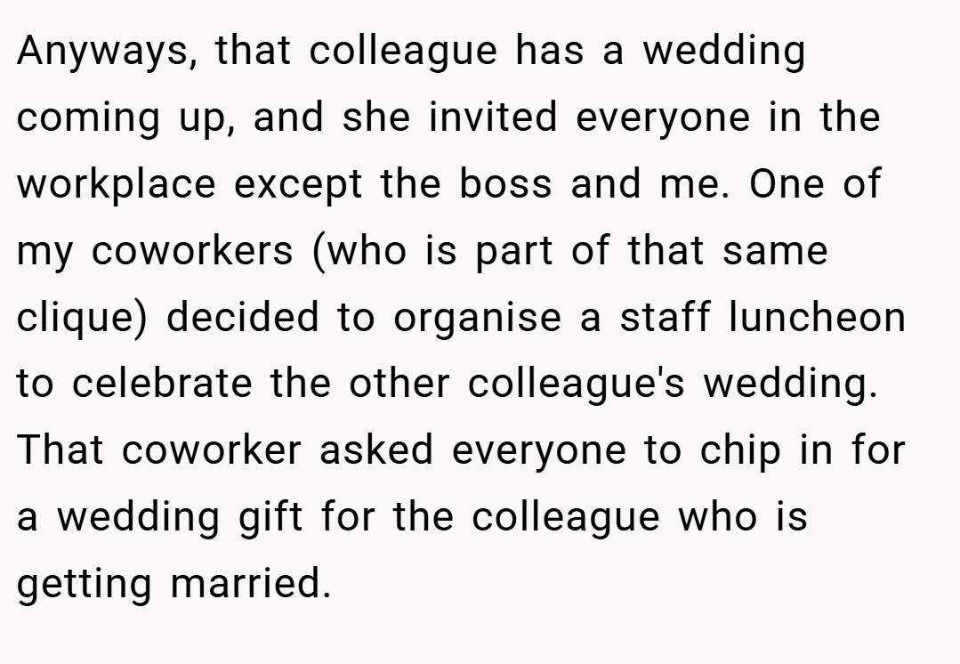 Anyways, that colleague has a wedding coming up, and she invited everyone in the workplace except the boss and me. One of my coworkers (who is part of that same clique) decided to organise a staff luncheon to celebrate the other colleague's wedding. That coworker asked everyone to chip in for a wedding gift for the colleague who is getting married.