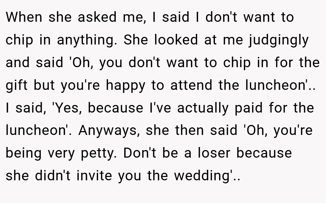 When she asked me, I said I don't want to chip in anything. She looked at me judgingly and said 'Oh, you don't want to chip in for the gift but you're happy to attend the luncheon'.. I said, 'Yes, because I've actually paid for the luncheon'. Anyways, she then said 'Oh, you're being very petty. Don't be a loser because she didn't invite you the wedding'..