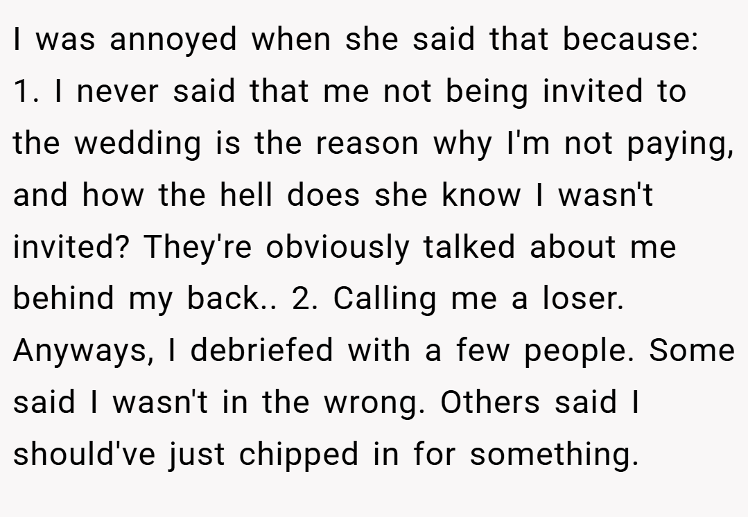 I was annoyed when she said that because: 1. I never said that me not being invited to the wedding is the reason why I'm not paying, and how the hell does she know I wasn't invited? They're obviously talked about me behind my back.. 2. Calling me a loser. Anyways, I debriefed with a few people. Some said I wasn't in the wrong. Others said I should've just chipped in for something.