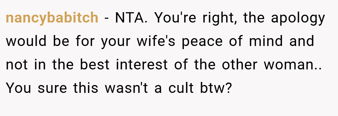 nancybabitch − NTA. You're right, the apology would be for your wife's peace of mind and not in the best interest of the other woman.. You sure this wasn't a cult btw?