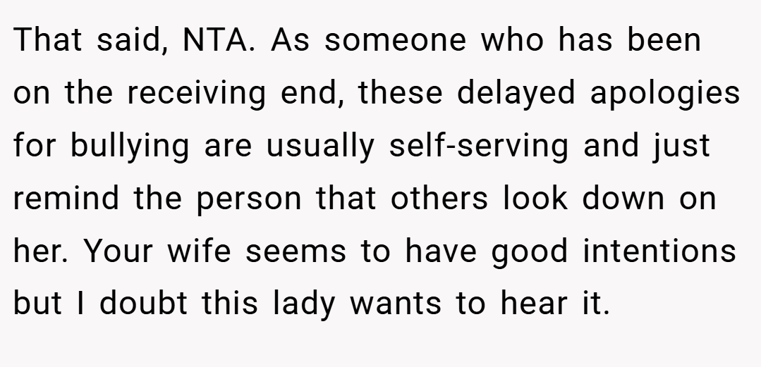 That said, NTA. As someone who has been on the receiving end, these delayed apologies for bullying are usually self-serving and just remind the person that others look down on her. Your wife seems to have good intentions but I doubt this lady wants to hear it.