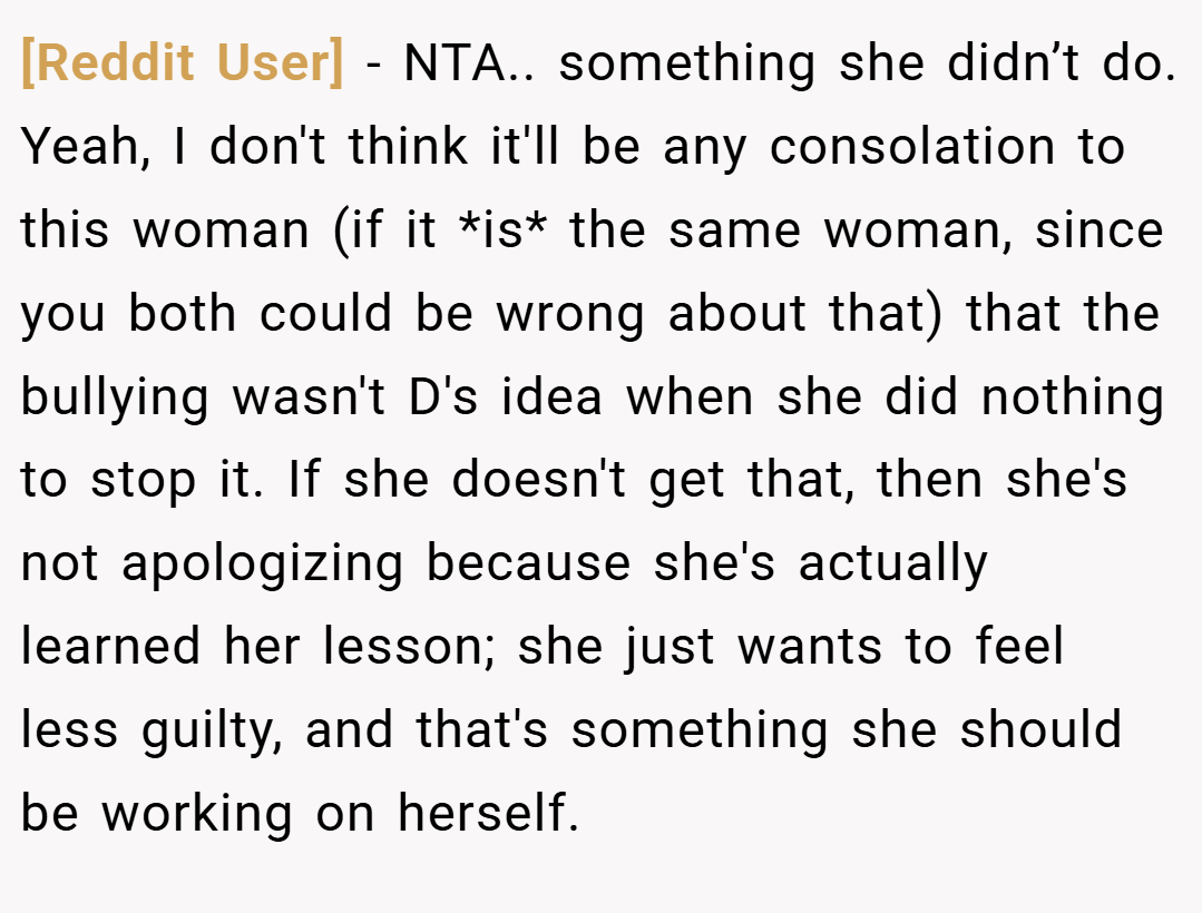[Reddit User] − NTA.. something she didn’t do. Yeah, I don't think it'll be any consolation to this woman (if it *is* the same woman, since you both could be wrong about that) that the bullying wasn't D's idea when she did nothing to stop it. If she doesn't get that, then she's not apologizing because she's actually learned her lesson; she just wants to feel less guilty, and that's something she should be working on herself.