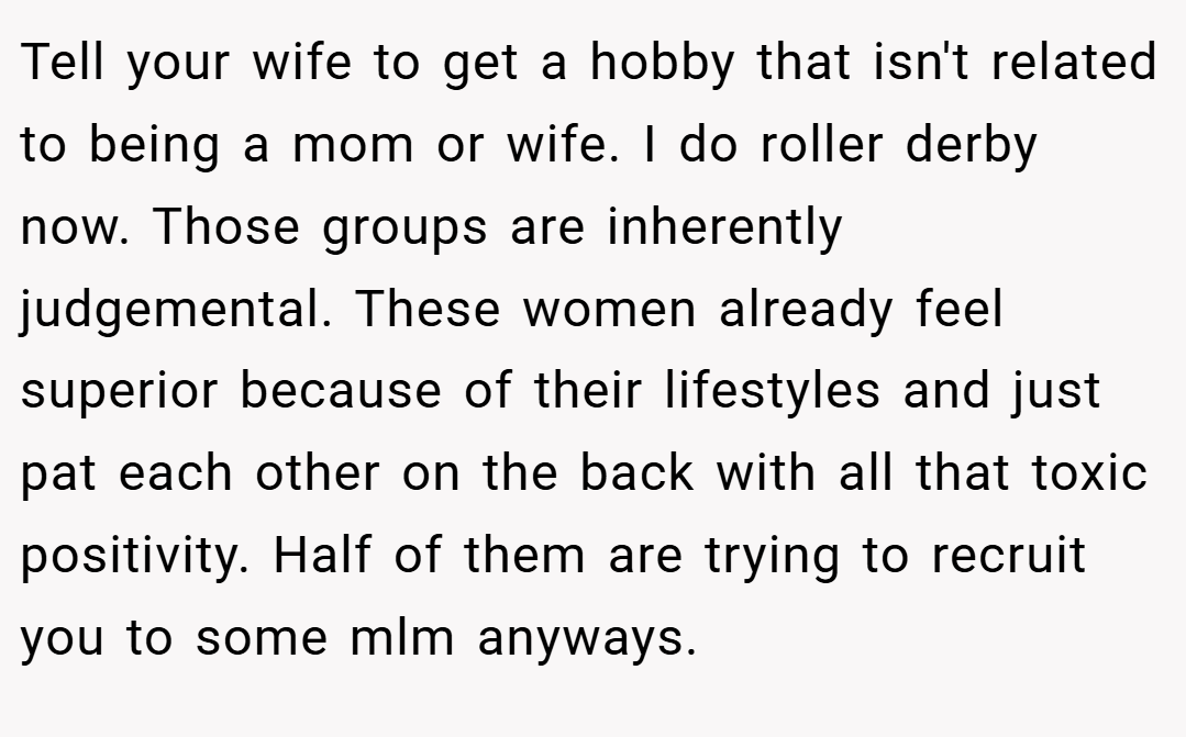 Tell your wife to get a hobby that isn't related to being a mom or wife. I do roller derby now. Those groups are inherently judgemental. These women already feel superior because of their lifestyles and just pat each other on the back with all that toxic positivity. Half of them are trying to recruit you to some mlm anyways.