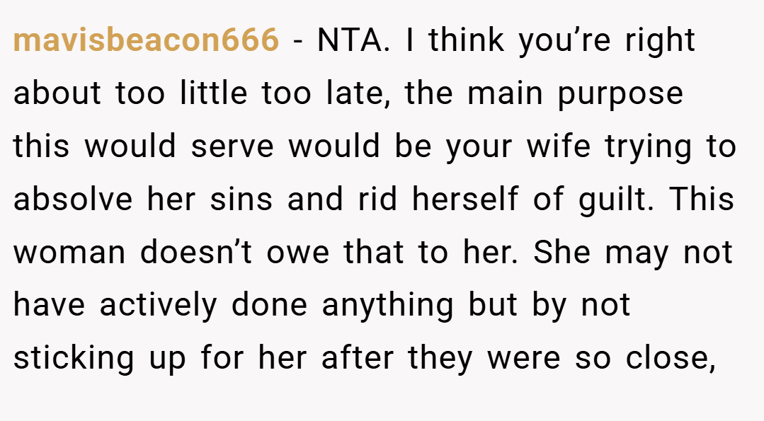 mavisbeacon666 − NTA. I think you’re right about too little too late, the main purpose this would serve would be your wife trying to absolve her sins and rid herself of guilt. This woman doesn’t owe that to her. She may not have actively done anything but by not sticking up for her after they were so close,