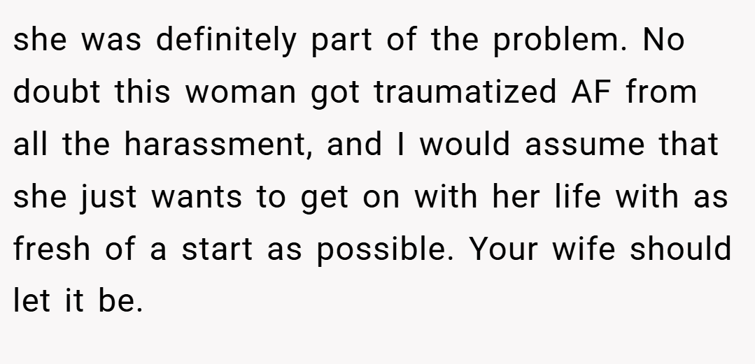 she was definitely part of the problem. No doubt this woman got traumatized AF from all the harassment, and I would assume that she just wants to get on with her life with as fresh of a start as possible. Your wife should let it be.