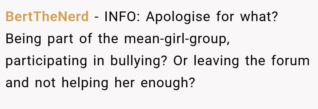 BertTheNerd − INFO: Apologise for what? Being part of the mean-girl-group, participating in bullying? Or leaving the forum and not helping her enough?