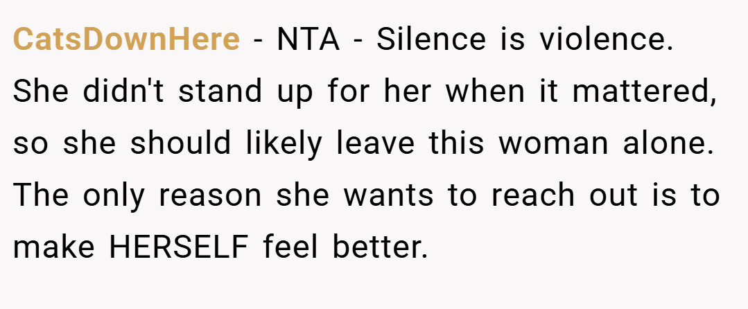 CatsDownHere − NTA - Silence is violence. She didn't stand up for her when it mattered, so she should likely leave this woman alone. The only reason she wants to reach out is to make HERSELF feel better.