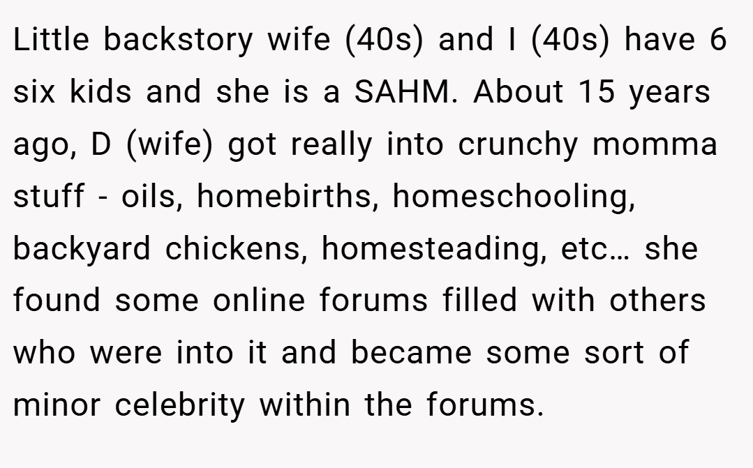 Little backstory wife (40s) and I (40s) have 6 six kids and she is a SAHM. About 15 years ago, D (wife) got really into crunchy momma stuff - oils, homebirths, homeschooling, backyard chickens, homesteading, etc… she found some online forums filled with others who were into it and became some sort of minor celebrity within the forums.