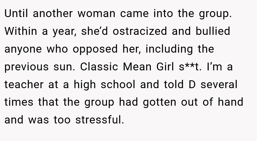 Until another woman came into the group. Within a year, she’d ostracized and bullied anyone who opposed her, including the previous sun. Classic Mean Girl s**t. I’m a teacher at a high school and told D several times that the group had gotten out of hand and was too stressful.