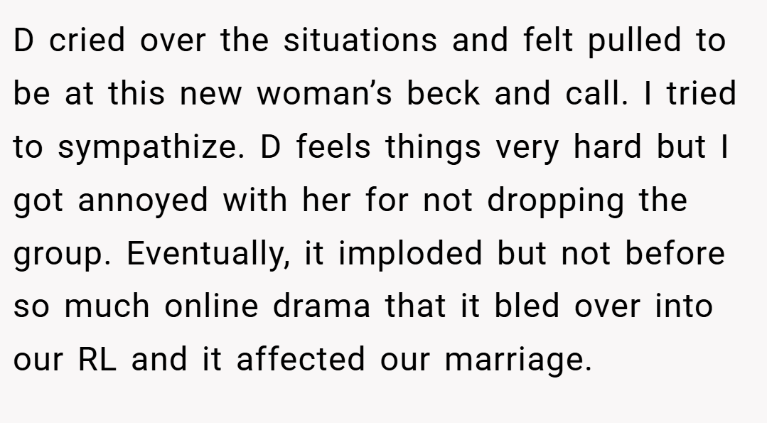 D cried over the situations and felt pulled to be at this new woman’s beck and call. I tried to sympathize. D feels things very hard but I got annoyed with her for not dropping the group. Eventually, it imploded but not before so much online drama that it bled over into our RL and it affected our marriage.