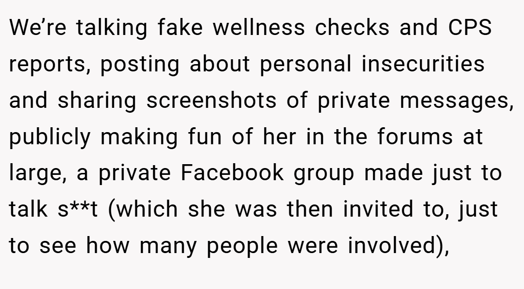 We’re talking fake wellness checks and CPS reports, posting about personal insecurities and sharing screenshots of private messages, publicly making fun of her in the forums at large, a private Facebook group made just to talk s**t (which she was then invited to, just to see how many people were involved),