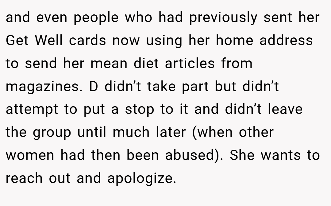 and even people who had previously sent her Get Well cards now using her home address to send her mean diet articles from magazines. D didn’t take part but didn’t attempt to put a stop to it and didn’t leave the group until much later (when other women had then been abused). She wants to reach out and apologize.