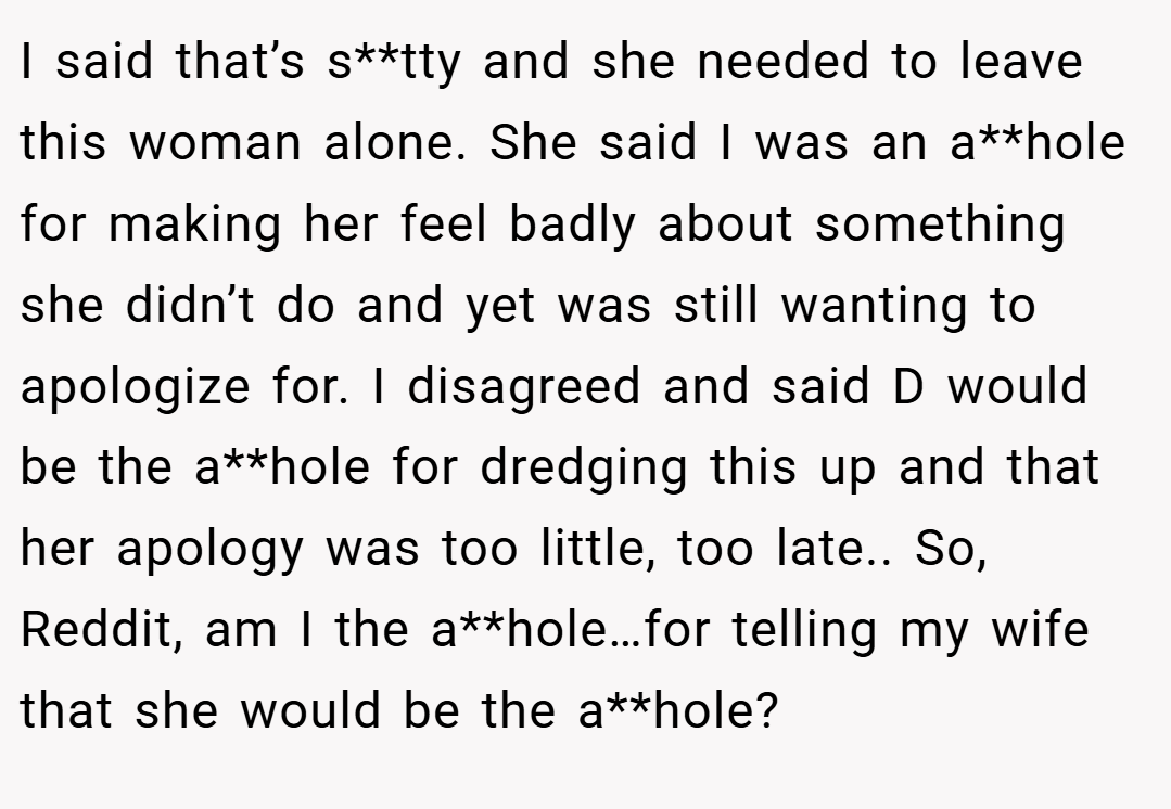 I said that’s s**tty and she needed to leave this woman alone. She said I was an a**hole for making her feel badly about something she didn’t do and yet was still wanting to apologize for. I disagreed and said D would be the a**hole for dredging this up and that her apology was too little, too late.. So, Reddit, am I the a**hole…for telling my wife that she would be the a**hole?