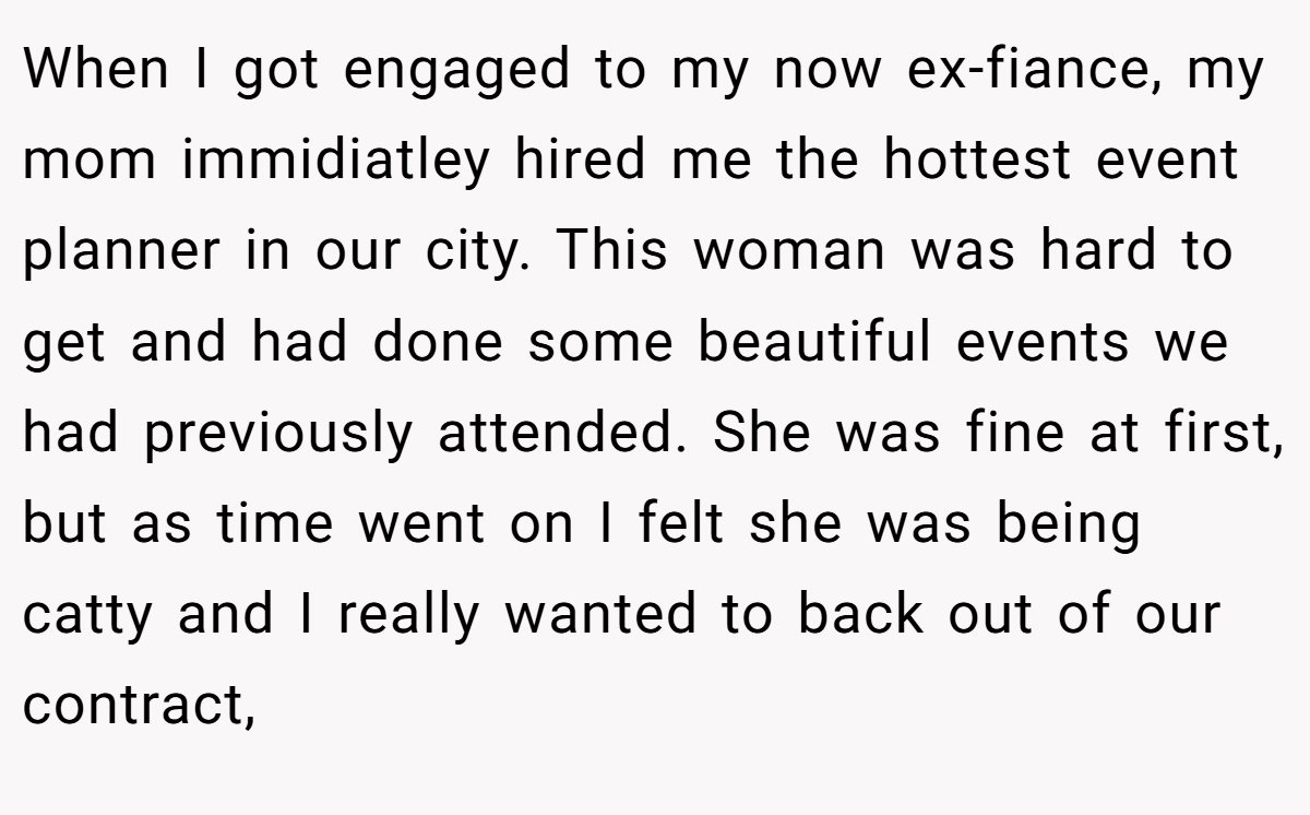When I got engaged to my now ex-fiance, my mom immidiatley hired me the hottest event planner in our city. This woman was hard to get and had done some beautiful events we had previously attended. She was fine at first, but as time went on I felt she was being catty and I really wanted to back out of our contract,