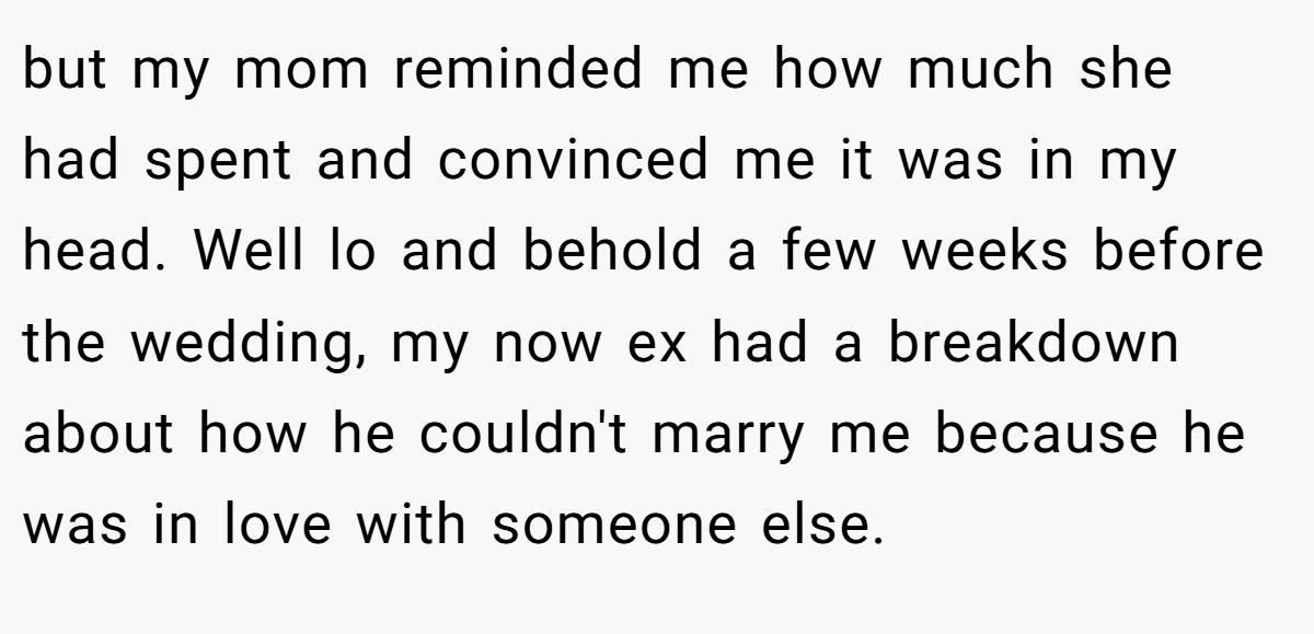 but my mom reminded me how much she had spent and convinced me it was in my head. Well lo and behold a few weeks before the wedding, my now ex had a breakdown about how he couldn't marry me because he was in love with someone else.
