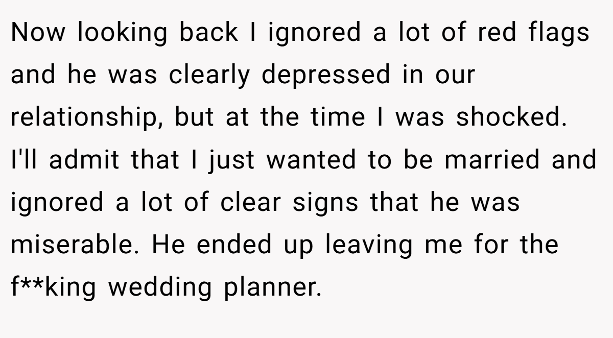 Now looking back I ignored a lot of red flags and he was clearly depressed in our relationship, but at the time I was shocked. I'll admit that I just wanted to be married and ignored a lot of clear signs that he was miserable. He ended up leaving me for the f**king wedding planner.