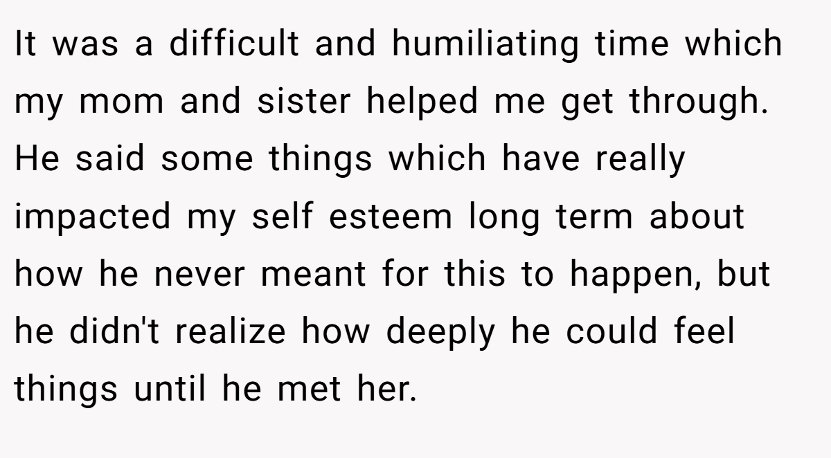 It was a difficult and humiliating time which my mom and sister helped me get through. He said some things which have really impacted my self esteem long term about how he never meant for this to happen, but he didn't realize how deeply he could feel things until he met her.