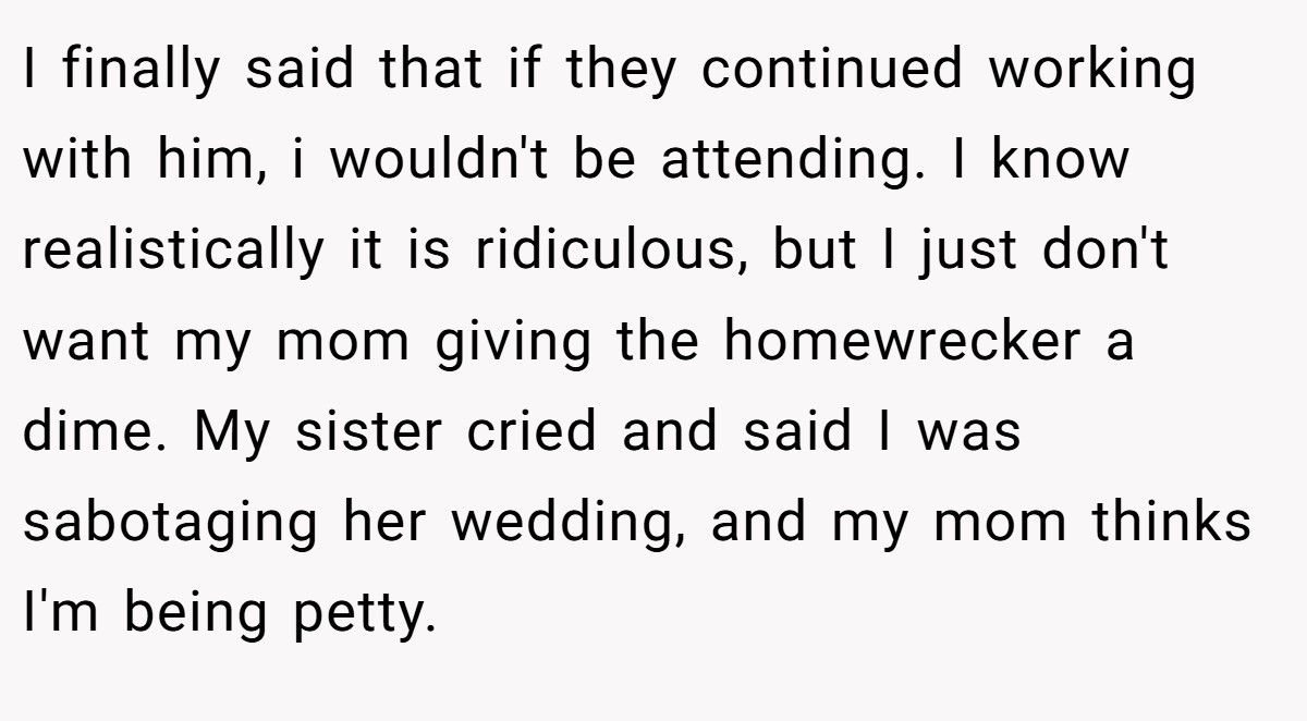 I finally said that if they continued working with him, i wouldn't be attending. I know realistically it is ridiculous, but I just don't want my mom giving the homewrecker a dime. My sister cried and said I was sabotaging her wedding, and my mom thinks I'm being petty.