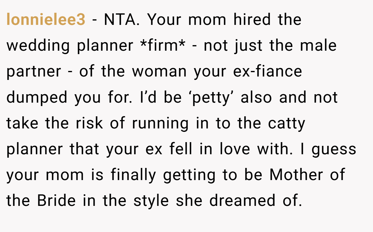lonnielee3 − NTA. Your mom hired the wedding planner *firm* - not just the male partner - of the woman your ex-fiance dumped you for. I’d be ‘petty’ also and not take the risk of running in to the catty planner that your ex fell in love with. I guess your mom is finally getting to be Mother of the Bride in the style she dreamed of.